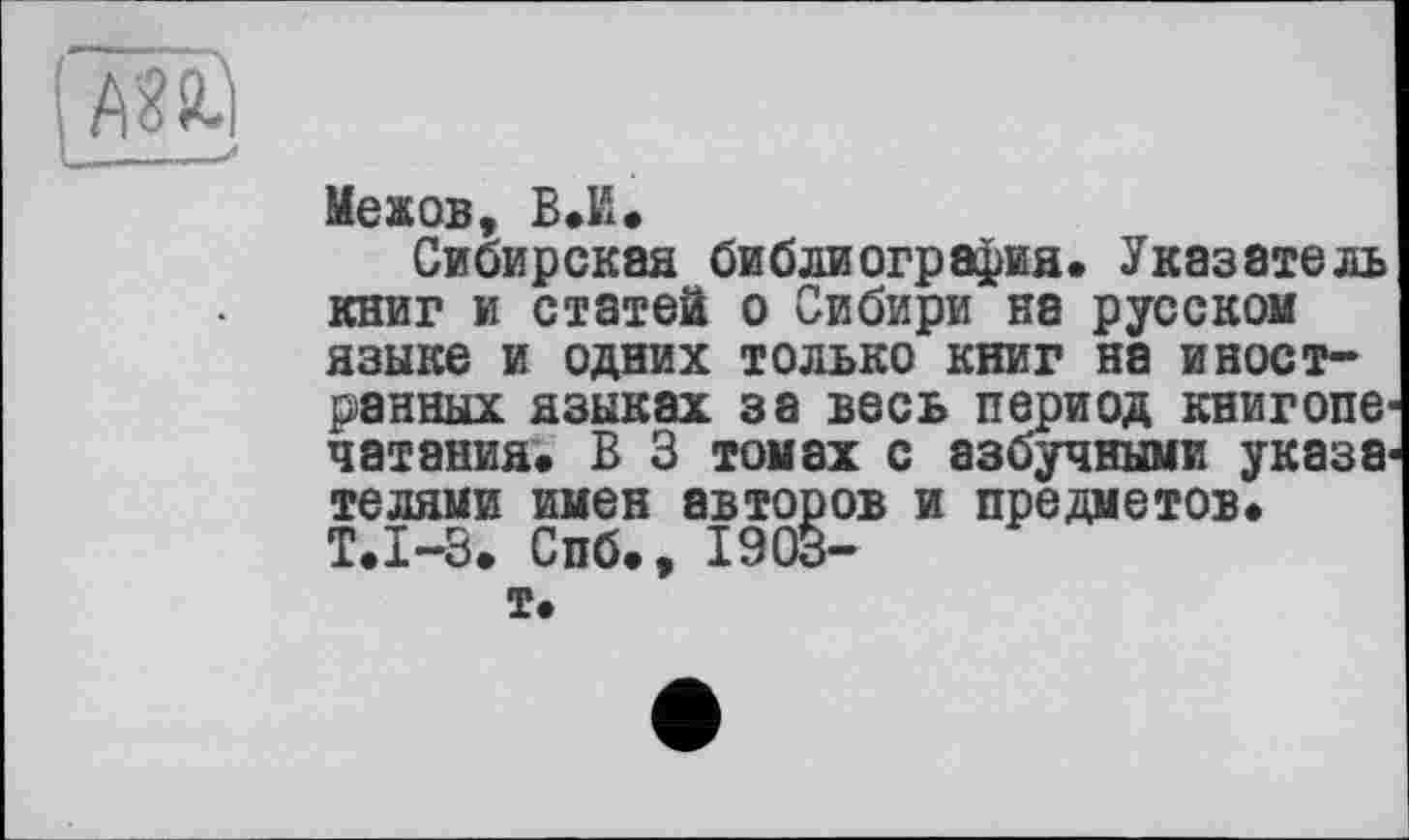 ﻿Меков, В.Н.
Сибирская библиография. Указатель книг и статей о Сибири на русском языке и одних только книг на иностранных языках за весь период книгопе чатания. В 3 томах с азбучными указа телями имен авторов и предметов. Т.1-3. Спб., 1903-